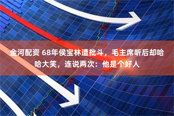 金河配资 68年侯宝林遭批斗，毛主席听后却哈哈大笑，连说两次：他是个好人