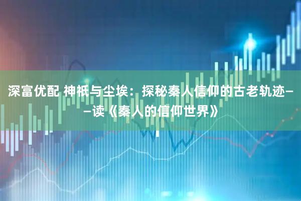 深富优配 神祇与尘埃：探秘秦人信仰的古老轨迹——读《秦人的信仰世界》