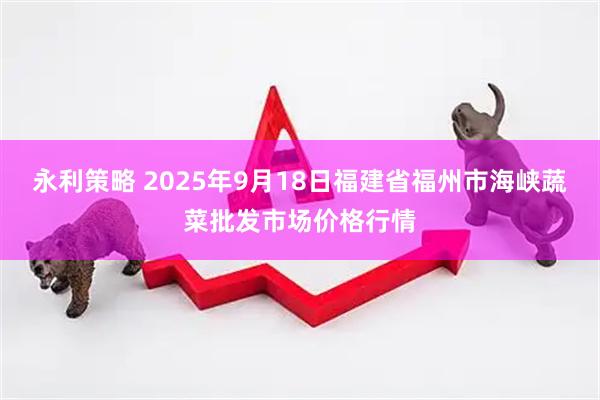 永利策略 2025年9月18日福建省福州市海峡蔬菜批发市场价格行情