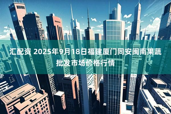 汇配资 2025年9月18日福建厦门同安闽南果蔬批发市场价格行情