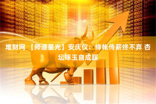 堆财网 【师道星光】安庆仪：绛帐传薪终不弃 杏坛琢玉自成蹊