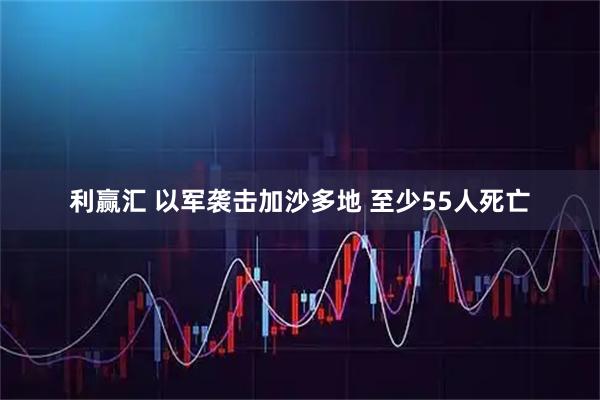 利赢汇 以军袭击加沙多地 至少55人死亡