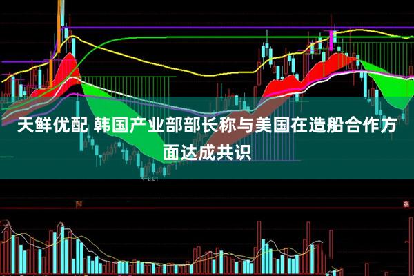 天鲜优配 韩国产业部部长称与美国在造船合作方面达成共识