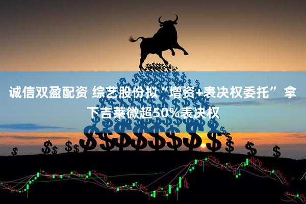 诚信双盈配资 综艺股份拟“增资+表决权委托” 拿下吉莱微超50%表决权