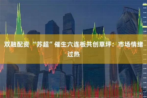 双融配资 “苏超”催生六连板共创草坪：市场情绪过热