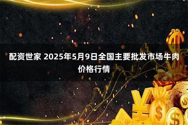配资世家 2025年5月9日全国主要批发市场牛肉价格行情