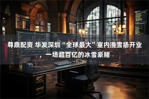 尊鼎配资 华发深圳“全球最大”室内滑雪场开业，一场超百亿的冰雪豪赌