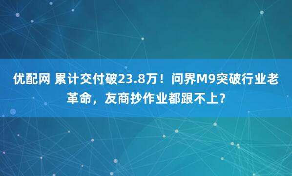 优配网 累计交付破23.8万！问界M9突破行业老革命，友商抄作业都跟不上？
