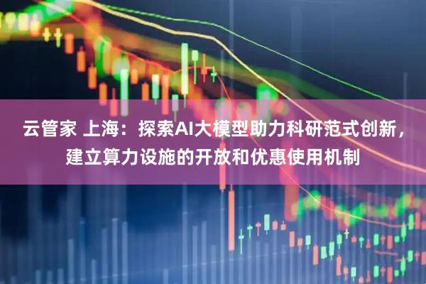 云管家 上海：探索AI大模型助力科研范式创新，建立算力设施的开放和优惠使用机制