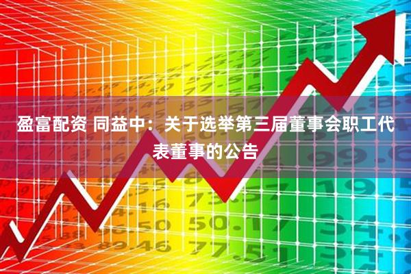 盈富配资 同益中：关于选举第三届董事会职工代表董事的公告