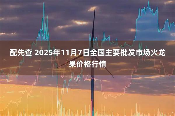 配先查 2025年11月7日全国主要批发市场火龙果价格行情