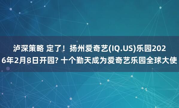 泸深策略 定了！扬州爱奇艺(IQ.US)乐园2026年2月8日开园? 十个勤天成为爱奇艺乐园全球大使