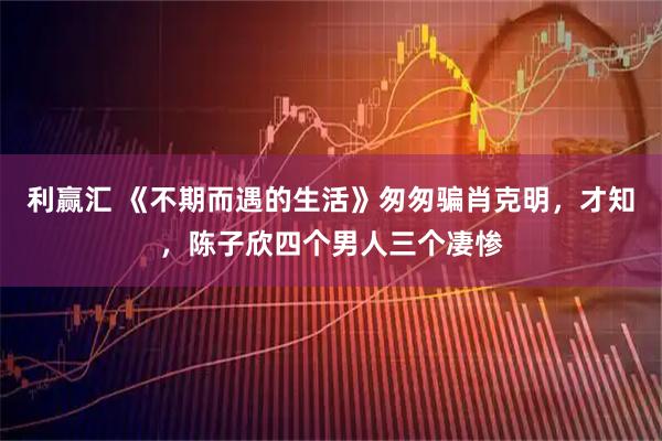 利赢汇 《不期而遇的生活》匆匆骗肖克明，才知，陈子欣四个男人三个凄惨