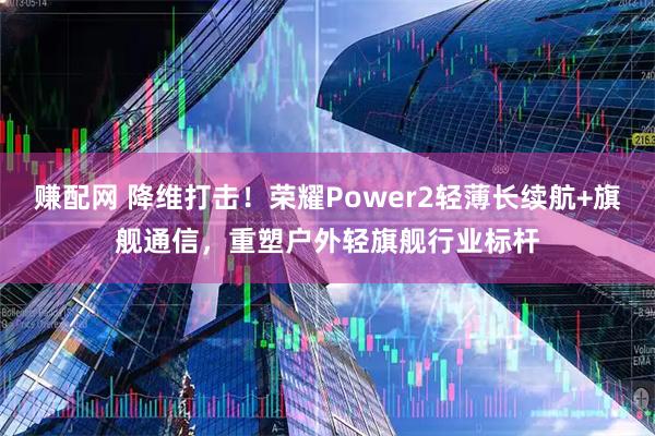 赚配网 降维打击!荣耀Power2轻薄长续航+旗舰通信,重塑户外轻旗舰行业标杆