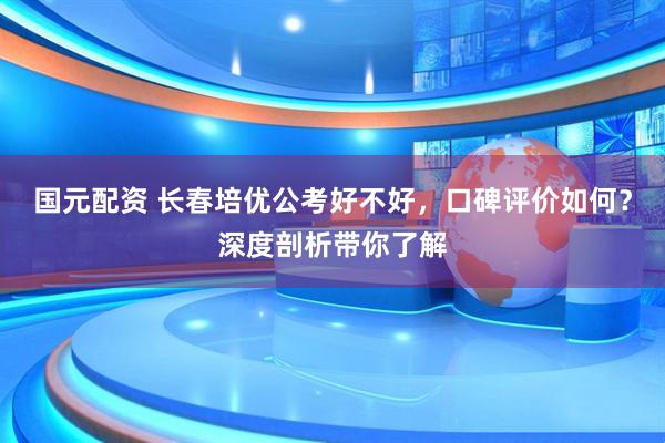 国元配资 长春培优公考好不好，口碑评价如何？深度剖析带你了解