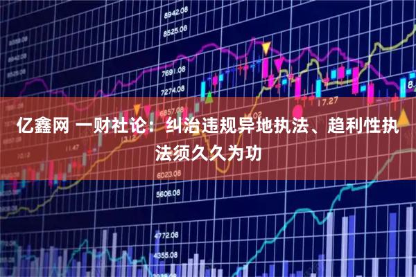 亿鑫网 一财社论：纠治违规异地执法、趋利性执法须久久为功