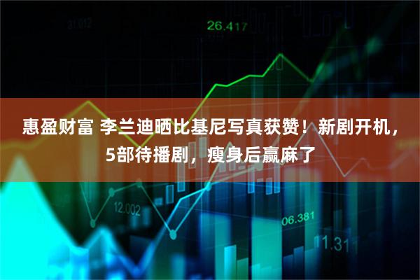 惠盈财富 李兰迪晒比基尼写真获赞！新剧开机，5部待播剧，瘦身后赢麻了