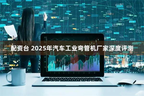配资台 2025年汽车工业弯管机厂家深度评测